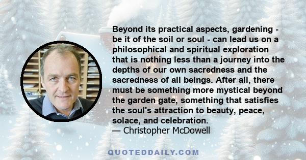 Beyond its practical aspects, gardening - be it of the soil or soul - can lead us on a philosophical and spiritual exploration that is nothing less than a journey into the depths of our own sacredness and the sacredness 