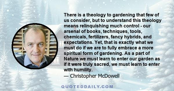 There is a theology to gardening that few of us consider, but to understand this theology means relinquishing much control - our arsenal of books, techniques, tools, chemicals, fertilizers, fancy hybrids, and