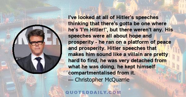 I've looked at all of Hitler's speeches thinking that there's gotta be one where he's 'I'm Hitler!', but there weren't any. His speeches were all about hope and prosperity - he ran on a platform of peace and prosperity. 