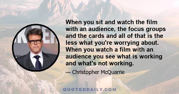 When you sit and watch the film with an audience, the focus groups and the cards and all of that is the less what you're worrying about. When you watch a film with an audience you see what is working and what's not