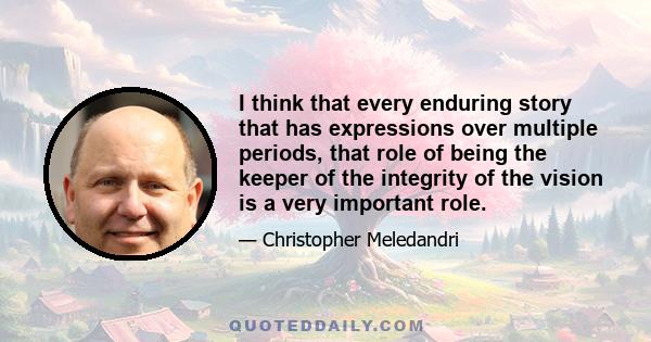 I think that every enduring story that has expressions over multiple periods, that role of being the keeper of the integrity of the vision is a very important role.