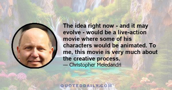 The idea right now - and it may evolve - would be a live-action movie where some of his characters would be animated. To me, this movie is very much about the creative process.