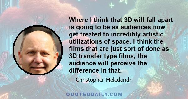 Where I think that 3D will fall apart is going to be as audiences now get treated to incredibly artistic utilizations of space. I think the films that are just sort of done as 3D transfer type films, the audience will