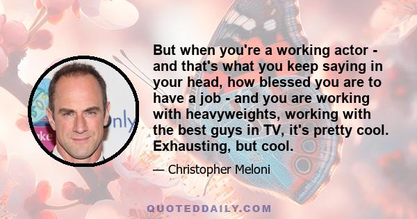 But when you're a working actor - and that's what you keep saying in your head, how blessed you are to have a job - and you are working with heavyweights, working with the best guys in TV, it's pretty cool. Exhausting,