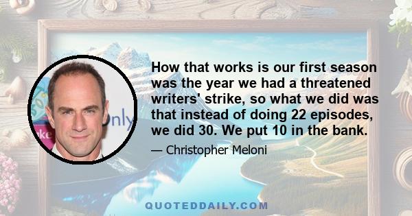 How that works is our first season was the year we had a threatened writers' strike, so what we did was that instead of doing 22 episodes, we did 30. We put 10 in the bank.