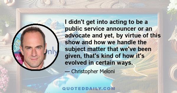 I didn't get into acting to be a public service announcer or an advocate and yet, by virtue of this show and how we handle the subject matter that we've been given, that's kind of how it's evolved in certain ways.