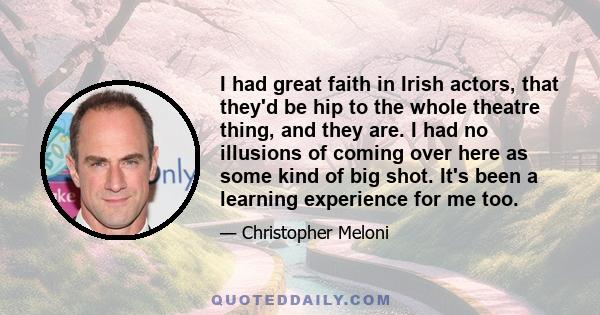 I had great faith in Irish actors, that they'd be hip to the whole theatre thing, and they are. I had no illusions of coming over here as some kind of big shot. It's been a learning experience for me too.