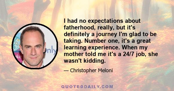 I had no expectations about fatherhood, really, but it's definitely a journey I'm glad to be taking. Number one, it's a great learning experience. When my mother told me it's a 24/7 job, she wasn't kidding.