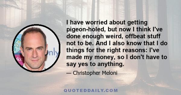 I have worried about getting pigeon-holed, but now I think I've done enough weird, offbeat stuff not to be. And I also know that I do things for the right reasons: I've made my money, so I don't have to say yes to