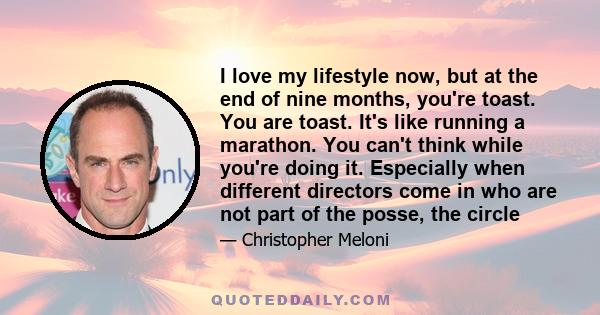 I love my lifestyle now, but at the end of nine months, you're toast. You are toast. It's like running a marathon. You can't think while you're doing it. Especially when different directors come in who are not part of