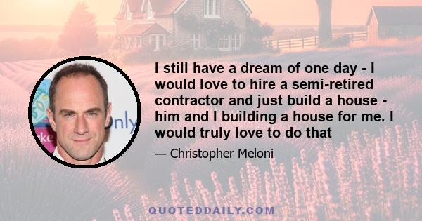 I still have a dream of one day - I would love to hire a semi-retired contractor and just build a house - him and I building a house for me. I would truly love to do that