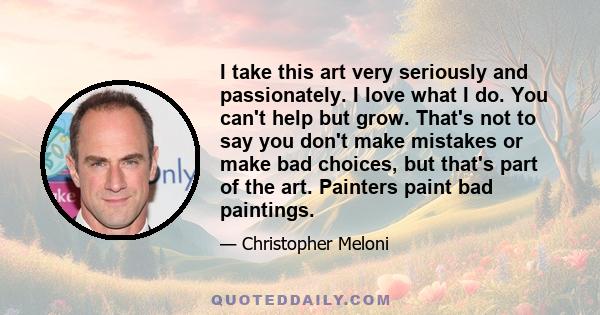 I take this art very seriously and passionately. I love what I do. You can't help but grow. That's not to say you don't make mistakes or make bad choices, but that's part of the art. Painters paint bad paintings.