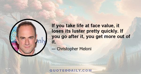 If you take life at face value, it loses its luster pretty quickly. If you go after it, you get more out of it.