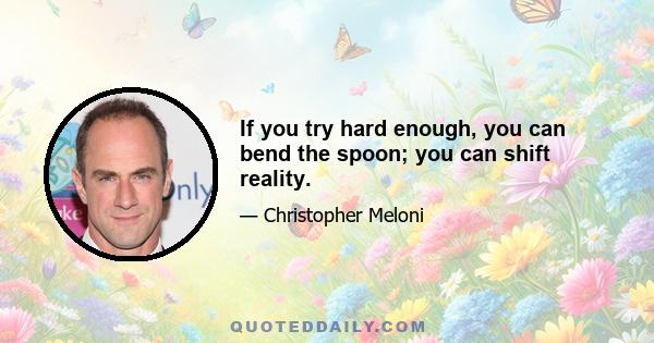 If you try hard enough, you can bend the spoon; you can shift reality.