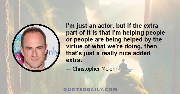 I'm just an actor, but if the extra part of it is that I'm helping people or people are being helped by the virtue of what we're doing, then that's just a really nice added extra.