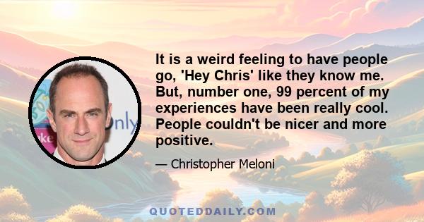 It is a weird feeling to have people go, 'Hey Chris' like they know me. But, number one, 99 percent of my experiences have been really cool. People couldn't be nicer and more positive.