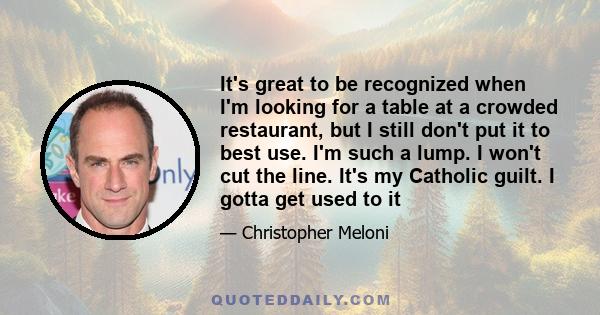 It's great to be recognized when I'm looking for a table at a crowded restaurant, but I still don't put it to best use. I'm such a lump. I won't cut the line. It's my Catholic guilt. I gotta get used to it