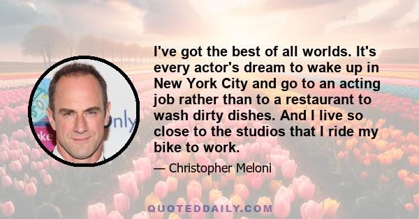 I've got the best of all worlds. It's every actor's dream to wake up in New York City and go to an acting job rather than to a restaurant to wash dirty dishes. And I live so close to the studios that I ride my bike to