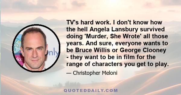 TV's hard work. I don't know how the hell Angela Lansbury survived doing 'Murder, She Wrote' all those years. And sure, everyone wants to be Bruce Willis or George Clooney - they want to be in film for the range of