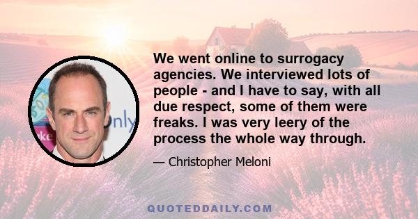 We went online to surrogacy agencies. We interviewed lots of people - and I have to say, with all due respect, some of them were freaks. I was very leery of the process the whole way through.