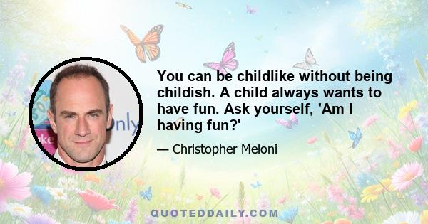 You can be childlike without being childish. A child always wants to have fun. Ask yourself, 'Am I having fun?'