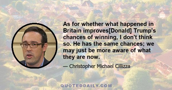 As for whether what happened in Britain improves[Donald] Trump's chances of winning, I don't think so. He has the same chances; we may just be more aware of what they are now.