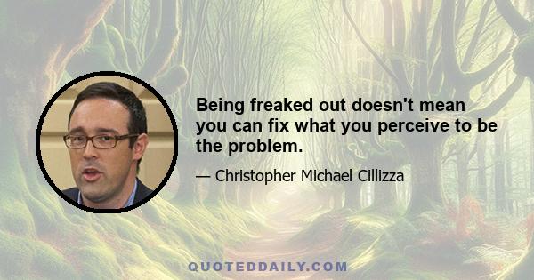 Being freaked out doesn't mean you can fix what you perceive to be the problem.