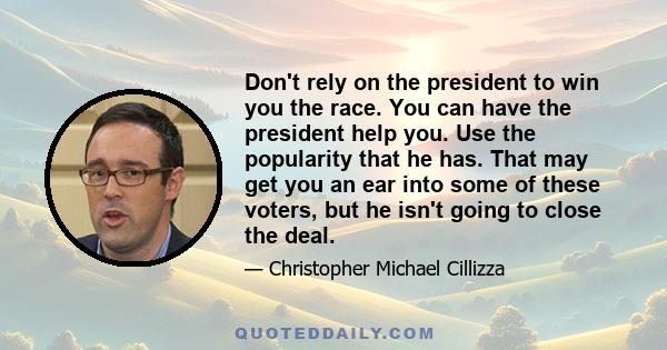 Don't rely on the president to win you the race. You can have the president help you. Use the popularity that he has. That may get you an ear into some of these voters, but he isn't going to close the deal.