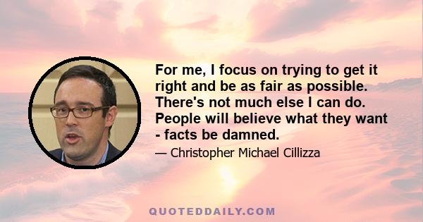 For me, I focus on trying to get it right and be as fair as possible. There's not much else I can do. People will believe what they want - facts be damned.