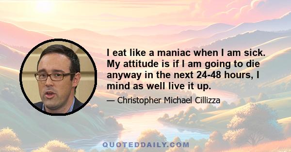 I eat like a maniac when I am sick. My attitude is if I am going to die anyway in the next 24-48 hours, I mind as well live it up.