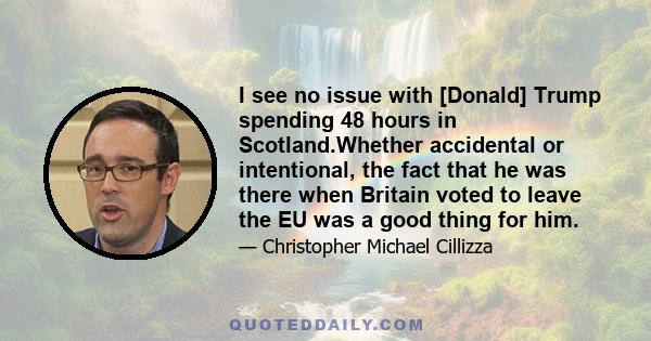 I see no issue with [Donald] Trump spending 48 hours in Scotland.Whether accidental or intentional, the fact that he was there when Britain voted to leave the EU was a good thing for him.