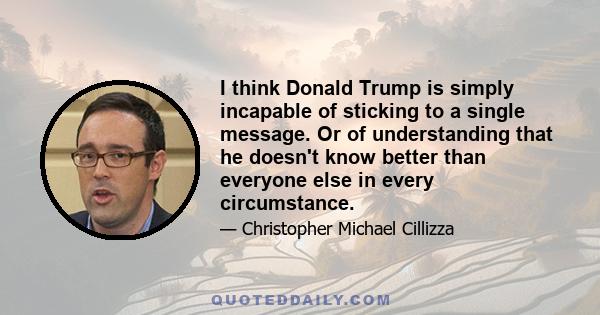 I think Donald Trump is simply incapable of sticking to a single message. Or of understanding that he doesn't know better than everyone else in every circumstance.