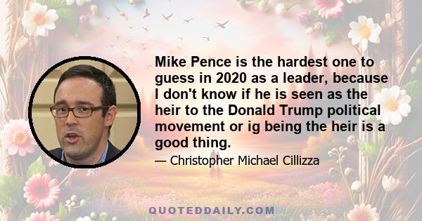 Mike Pence is the hardest one to guess in 2020 as a leader, because I don't know if he is seen as the heir to the Donald Trump political movement or ig being the heir is a good thing.