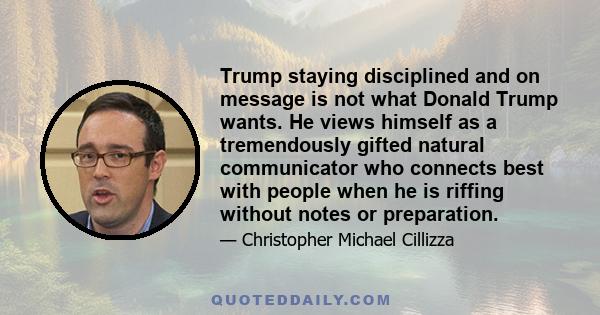 Trump staying disciplined and on message is not what Donald Trump wants. He views himself as a tremendously gifted natural communicator who connects best with people when he is riffing without notes or preparation.