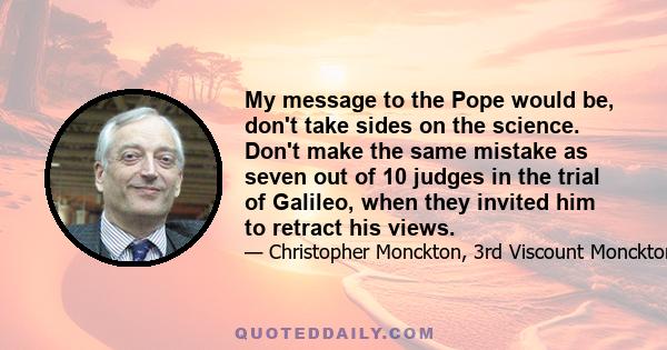 My message to the Pope would be, don't take sides on the science. Don't make the same mistake as seven out of 10 judges in the trial of Galileo, when they invited him to retract his views.