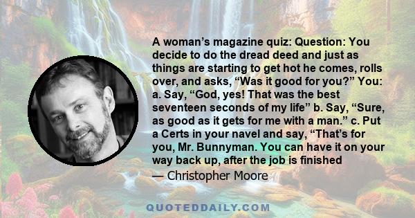 A woman’s magazine quiz: Question: You decide to do the dread deed and just as things are starting to get hot he comes, rolls over, and asks, “Was it good for you?” You: a. Say, “God, yes! That was the best seventeen