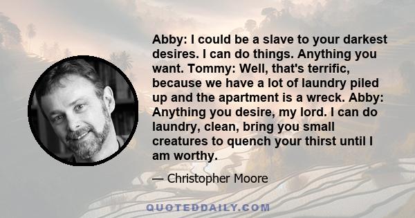 Abby: I could be a slave to your darkest desires. I can do things. Anything you want. Tommy: Well, that's terrific, because we have a lot of laundry piled up and the apartment is a wreck. Abby: Anything you desire, my