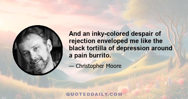 And an inky-colored despair of rejection enveloped me like the black tortilla of depression around a pain burrito.