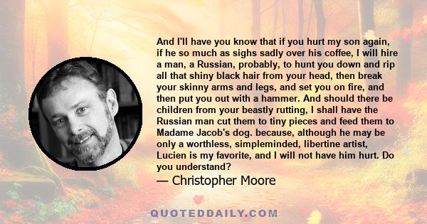 And I'll have you know that if you hurt my son again, if he so much as sighs sadly over his coffee, I will hire a man, a Russian, probably, to hunt you down and rip all that shiny black hair from your head, then break