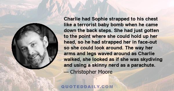 Charlie had Sophie strapped to his chest like a terrorist baby bomb when he came down the back steps. She had just gotten to the point where she could hold up her head, so he had strapped her in face-out so she could