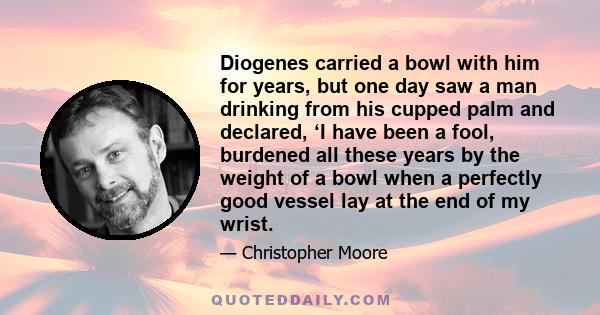 Diogenes carried a bowl with him for years, but one day saw a man drinking from his cupped palm and declared, ‘I have been a fool, burdened all these years by the weight of a bowl when a perfectly good vessel lay at the 