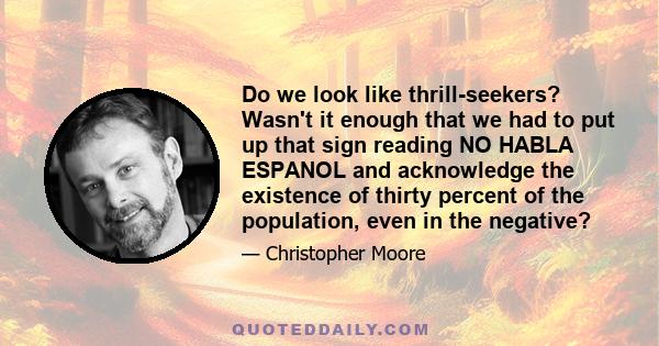 Do we look like thrill-seekers? Wasn't it enough that we had to put up that sign reading NO HABLA ESPANOL and acknowledge the existence of thirty percent of the population, even in the negative?