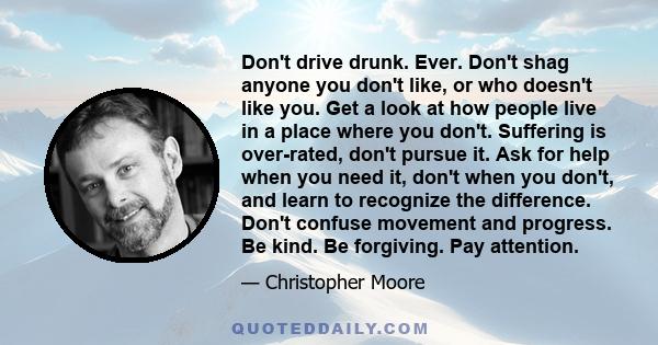 Don't drive drunk. Ever. Don't shag anyone you don't like, or who doesn't like you. Get a look at how people live in a place where you don't. Suffering is over-rated, don't pursue it. Ask for help when you need it,