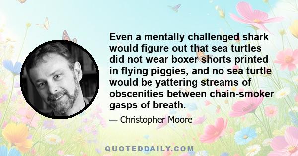 Even a mentally challenged shark would figure out that sea turtles did not wear boxer shorts printed in flying piggies, and no sea turtle would be yattering streams of obscenities between chain-smoker gasps of breath.