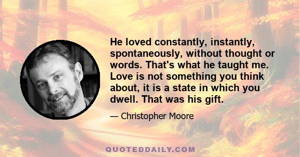 He loved constantly, instantly, spontaneously, without thought or words. That's what he taught me. Love is not something you think about, it is a state in which you dwell. That was his gift.