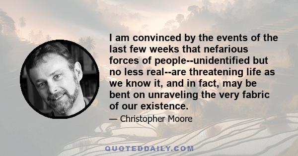 I am convinced by the events of the last few weeks that nefarious forces of people--unidentified but no less real--are threatening life as we know it, and in fact, may be bent on unraveling the very fabric of our