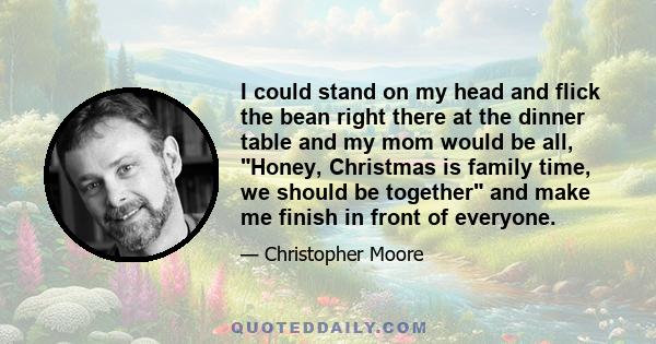 I could stand on my head and flick the bean right there at the dinner table and my mom would be all, Honey, Christmas is family time, we should be together and make me finish in front of everyone.