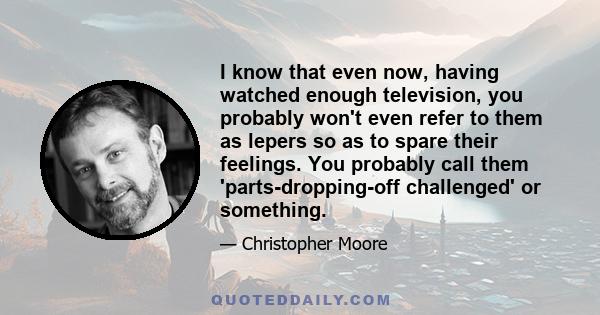 I know that even now, having watched enough television, you probably won't even refer to them as lepers so as to spare their feelings. You probably call them 'parts-dropping-off challenged' or something.