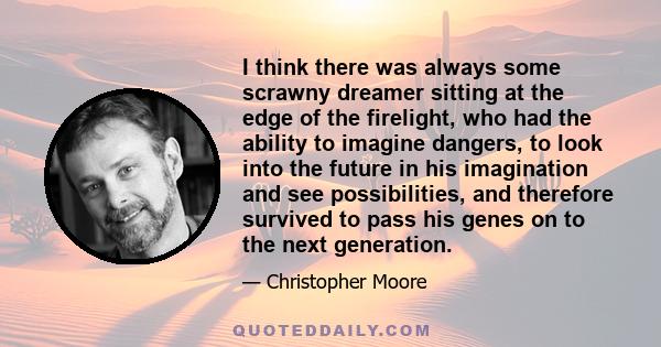 I think there was always some scrawny dreamer sitting at the edge of the firelight, who had the ability to imagine dangers, to look into the future in his imagination and see possibilities, and therefore survived to