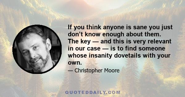 If you think anyone is sane you just don’t know enough about them. The key — and this is very relevant in our case — is to find someone whose insanity dovetails with your own.